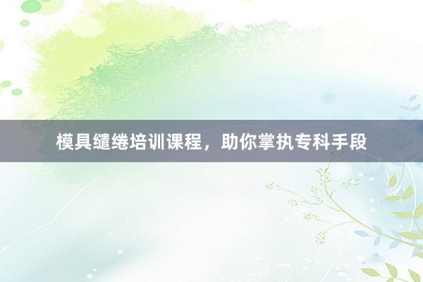 模具缱绻培训课程，助你掌执专科手段